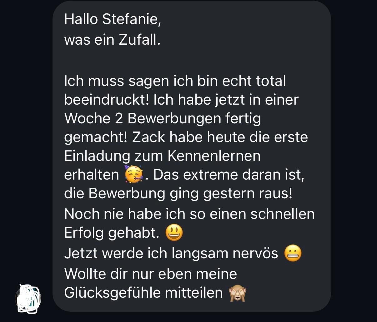 Nachricht von Niklas: Hallo Stefanie, was ein Zufall. Ich muss sagen ich bin echt total beeindruckt! Ich habe jetzt in einer Woche 2 Bewerbungen fertig gemacht! Zack habe heute die erste Einladung zum Kennenlernen erhalten. Das extreme daran ist, die Bewerbung ging gestern raus! Noch nie habe ich so einen schnellen Erfolg gehabt. Jetzt werde ich langsam nervös. Wollte dir nur eben meine Glücksgefühle mitteilen.